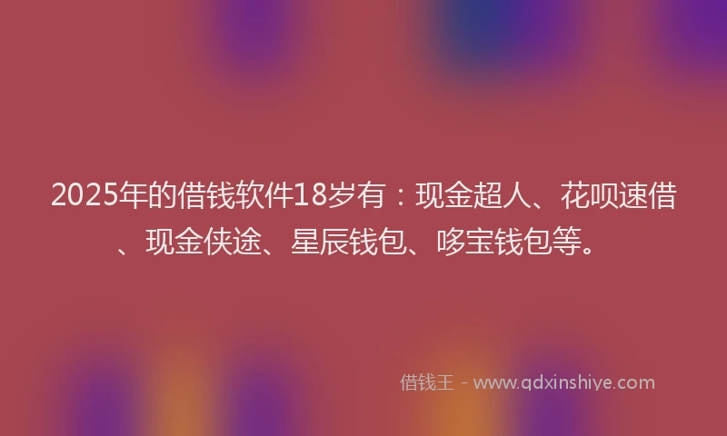 2025年的借钱软件18岁有：现金超人、花呗速借、现金侠途、星辰钱包、哆宝钱包等。