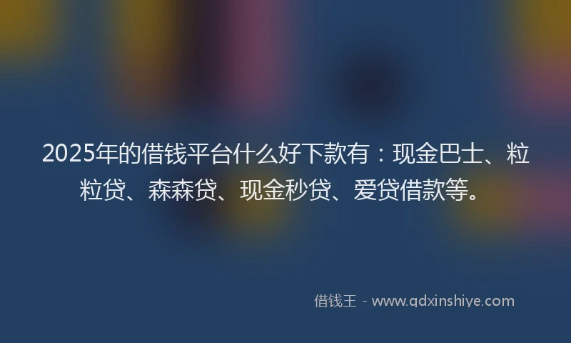 2025年的借钱平台什么好下款有：现金巴士、粒粒贷、森森贷、现金秒贷、爱贷借款等。