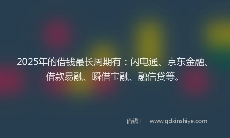 2025年的借钱最长周期有：闪电通、京东金融、借款易融、瞬借宝融、融信贷等。