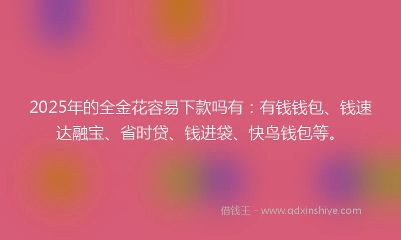 2025年的全金花容易下款吗有：有钱钱包、钱速达融宝、省时贷、钱进袋、快鸟钱包等。