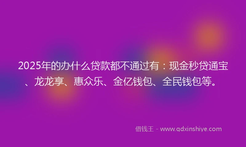 2025年的办什么贷款都不通过有：现金秒贷通宝、龙龙享、惠众乐、金亿钱包、全民钱包等。