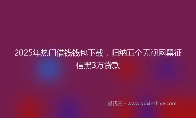 2025年热门借钱钱包下载，归纳五个无视网黑征信黑3万贷款