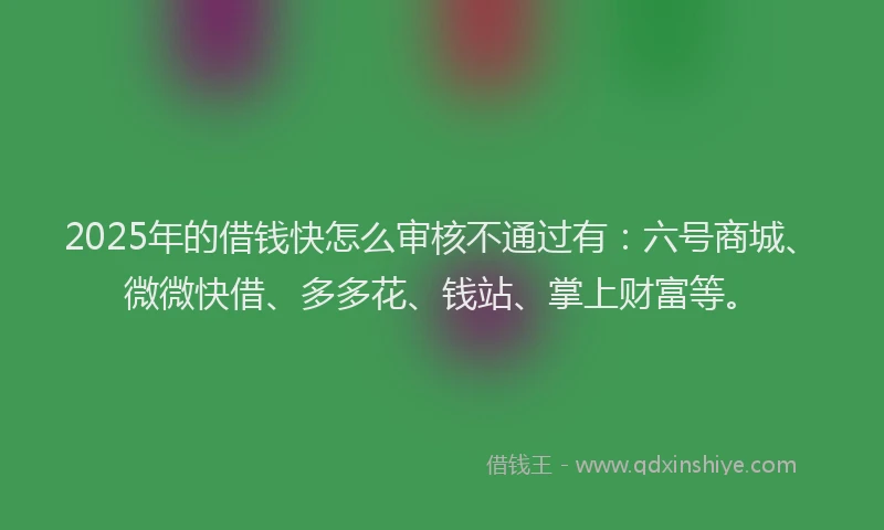 2025年的借钱快怎么审核不通过有：六号商城、微微快借、多多花、钱站、掌上财富等。