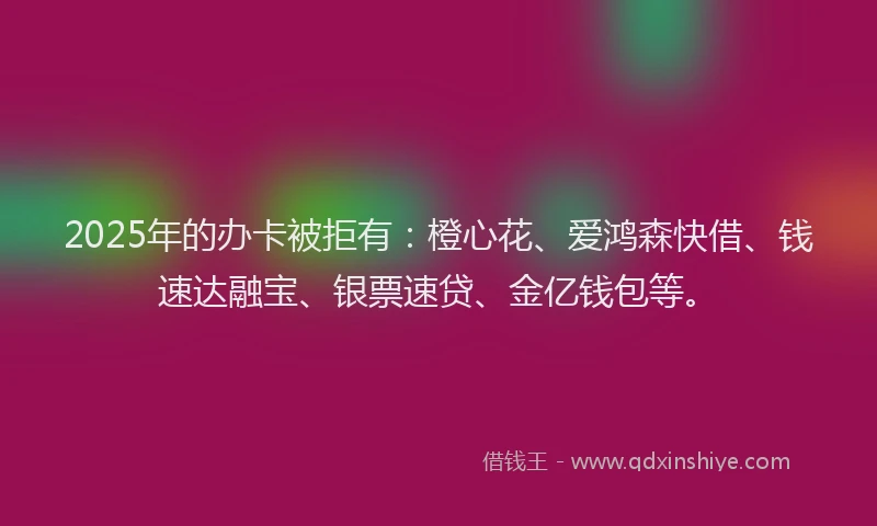 2025年的办卡被拒有：橙心花、爱鸿森快借、钱速达融宝、银票速贷、金亿钱包等。