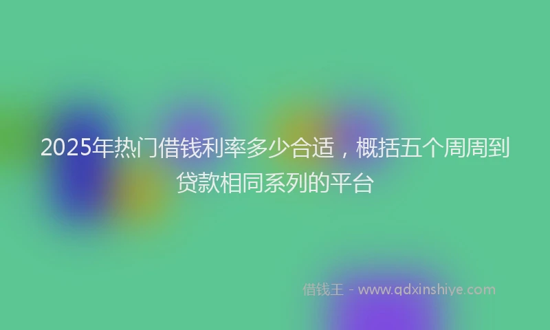 2025年热门借钱利率多少合适，概括五个周周到贷款相同系列的平台