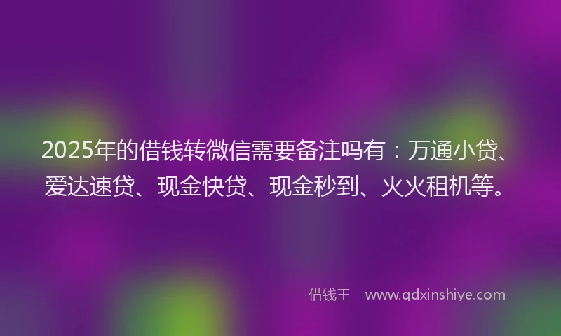 2025年的借钱转微信需要备注吗有：万通小贷、爱达速贷、现金快贷、现金秒到、火火租机等。