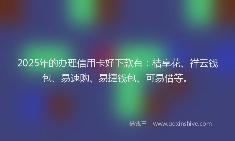 2025年的办理信用卡好下款有：桔享花、祥云钱包、易速购、易捷钱包、可易借等。