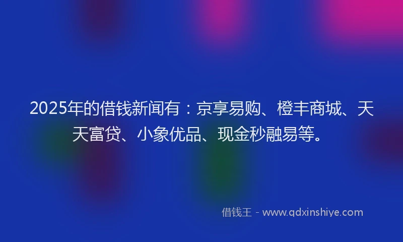 2025年的借钱新闻有：京享易购、橙丰商城、天天富贷、小象优品、现金秒融易等。