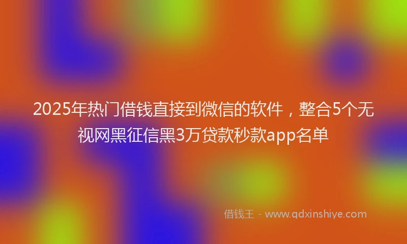 2025年热门借钱直接到微信的软件，整合5个无视网黑征信黑3万贷款秒款app名单