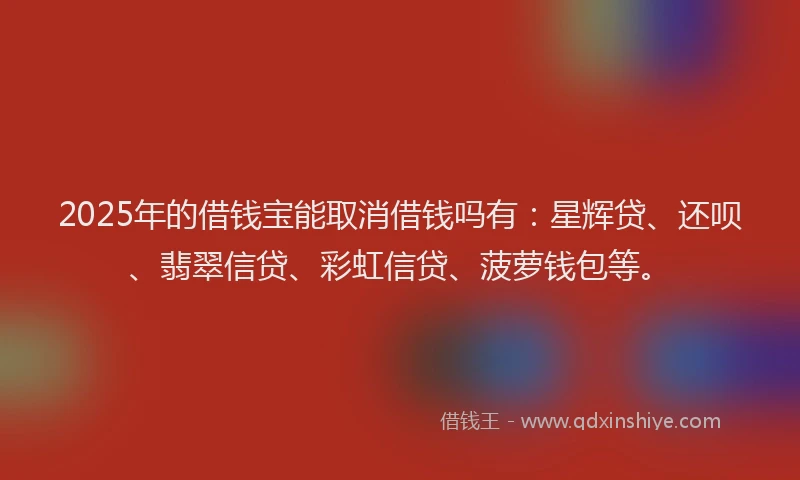 2025年的借钱宝能取消借钱吗有：星辉贷、还呗、翡翠信贷、彩虹信贷、菠萝钱包等。