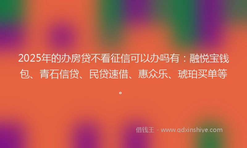 2025年的办房贷不看征信可以办吗有：融悦宝钱包、青石信贷、民贷速借、惠众乐、琥珀买单等。