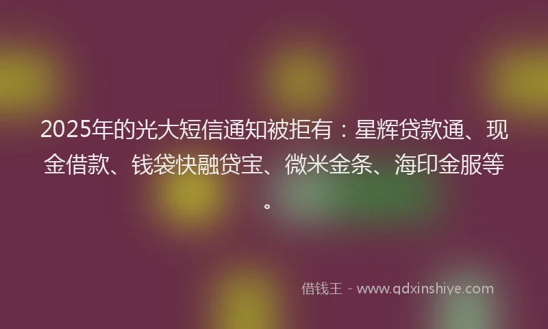 2025年的光大短信通知被拒有：星辉贷款通、现金借款、钱袋快融贷宝、微米金条、海印金服等。