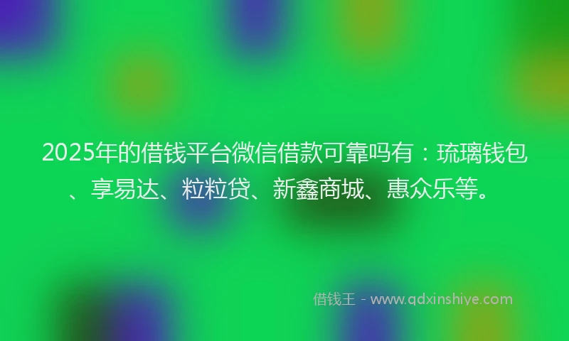 2025年的借钱平台微信借款可靠吗有：琉璃钱包、享易达、粒粒贷、新鑫商城、惠众乐等。
