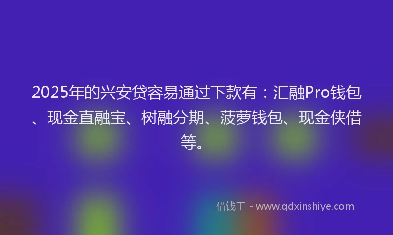 2025年的兴安贷容易通过下款有：汇融Pro钱包、现金直融宝、树融分期、菠萝钱包、现金侠借等。