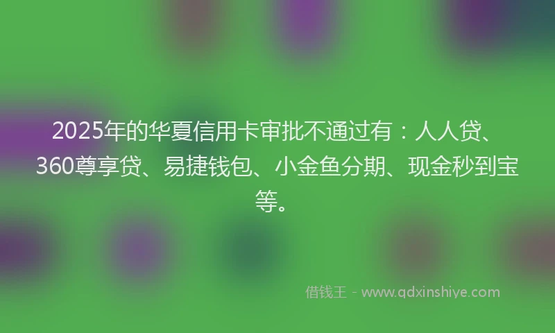 2025年的华夏信用卡审批不通过有：人人贷、360尊享贷、易捷钱包、小金鱼分期、现金秒到宝等。