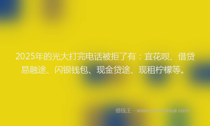 2025年的光大打完电话被拒了有：宜花呗、借贷易融途、闪银钱包、现金贷途、现租柠檬等。