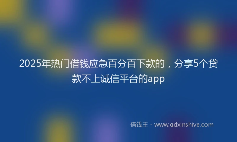 2025年热门借钱应急百分百下款的，分享5个贷款不上诚信平台的app