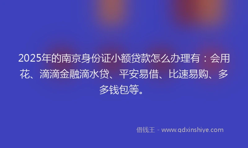 2025年的南京身份证小额贷款怎么办理有:会用花、滴滴金融滴水贷、平安易借、比速易购、多多钱包等。