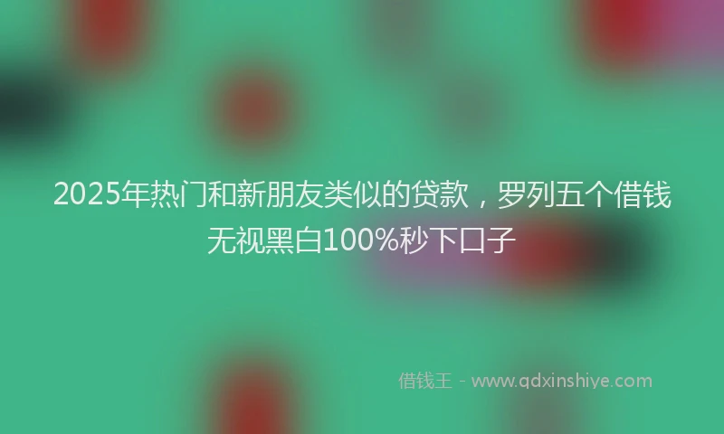 2025年热门和新朋友类似的贷款，罗列五个借钱无视黑白100%秒下口子