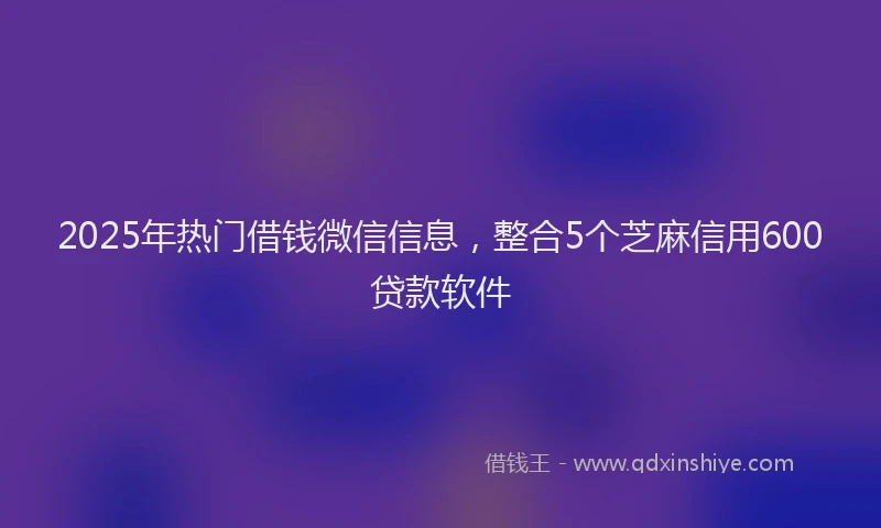 2025年热门借钱微信信息，整合5个芝麻信用600贷款软件