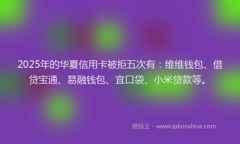 2025年的华夏信用卡被拒五次有：维维钱包、借贷宝通、易融钱包、宜口袋、小米贷款等。