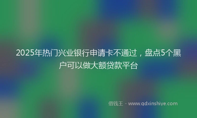 2025年热门兴业银行申请卡不通过，盘点5个黑户可以做大额贷款平台