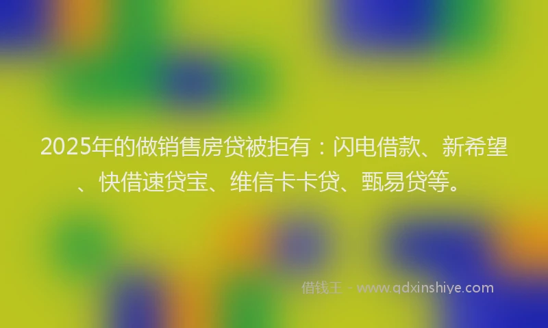 2025年的做销售房贷被拒有：闪电借款、新希望、快借速贷宝、维信卡卡贷、甄易贷等。