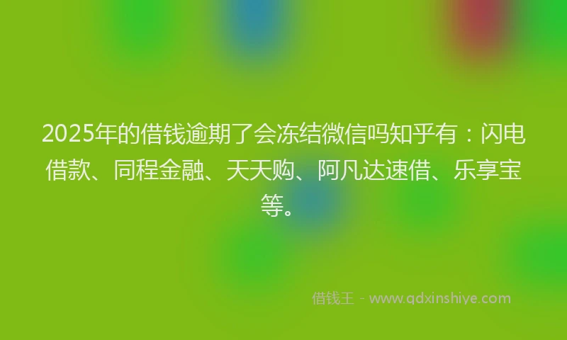 2025年的借钱逾期了会冻结微信吗知乎有：闪电借款、同程金融、天天购、阿凡达速借、乐享宝等。