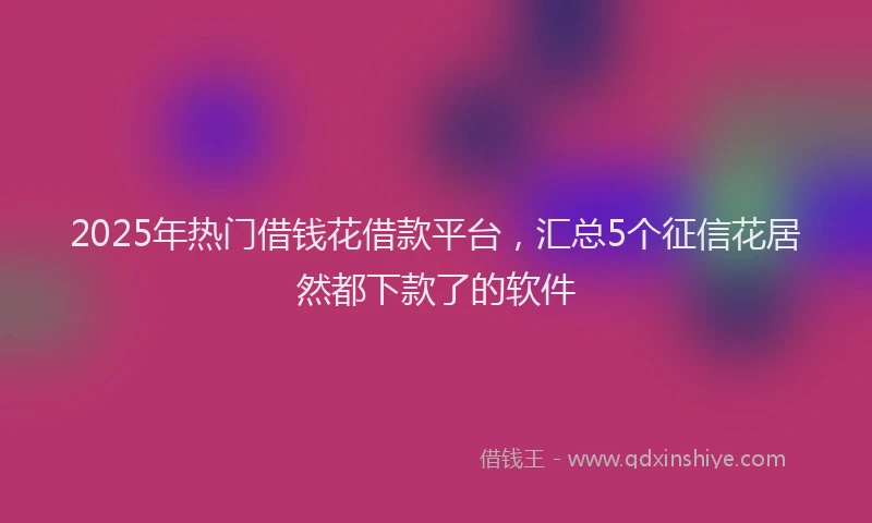 2025年热门借钱花借款平台，汇总5个征信花居然都下款了的软件