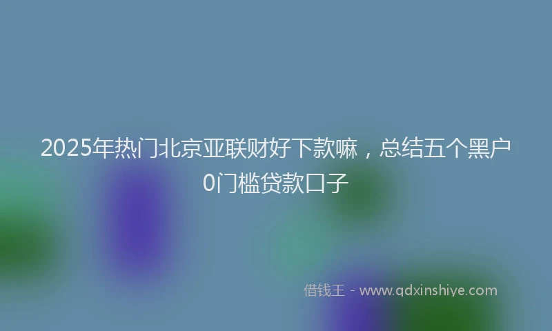 2025年热门北京亚联财好下款嘛，总结五个黑户0门槛贷款口子