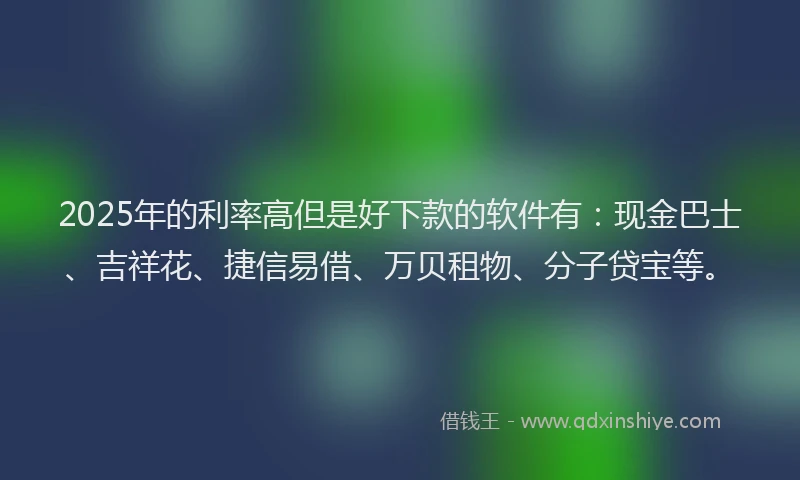 2025年的利率高但是好下款的软件有：现金巴士、吉祥花、捷信易借、万贝租物、分子贷宝等。