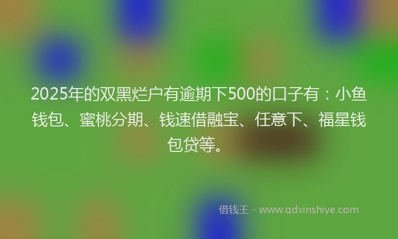 2025年的双黑烂户有逾期下500的口子有：小鱼钱包、蜜桃分期、钱速借融宝、任意下、福星钱包贷等。