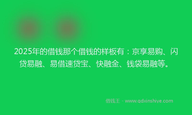 2025年的借钱那个借钱的样板有：京享易购、闪贷易融、易借速贷宝、快融金、钱袋易融等。