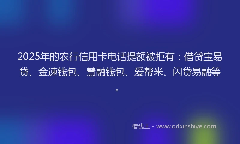 2025年的农行信用卡电话提额被拒有：借贷宝易贷、金速钱包、慧融钱包、爱帮米、闪贷易融等。