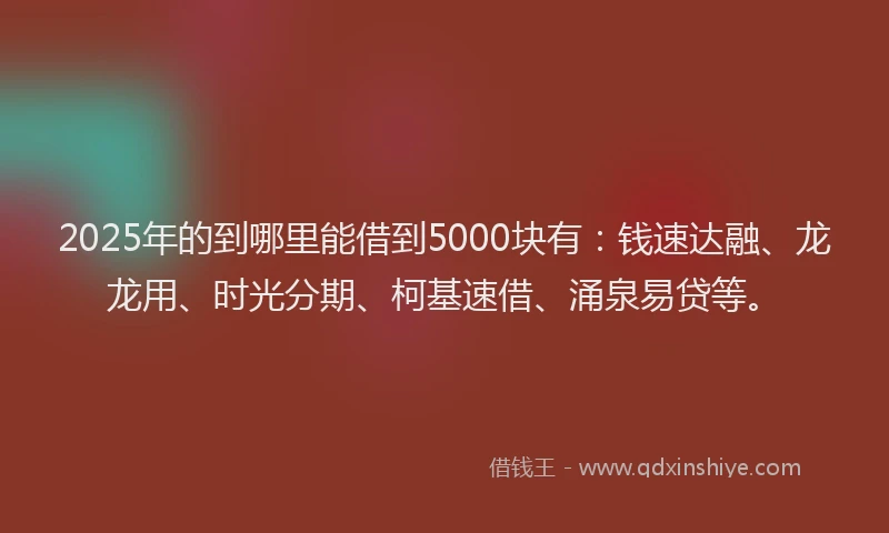 2025年的到哪里能借到5000块有：钱速达融、龙龙用、时光分期、柯基速借、涌泉易贷等。