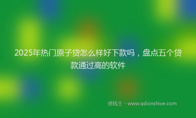 2025年热门原子贷怎么样好下款吗，盘点五个贷款通过高的软件
