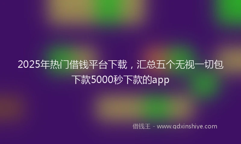 2025年热门借钱平台下载，汇总五个无视一切包下款5000秒下款的app