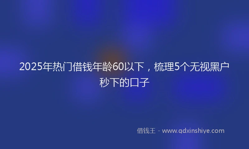 2025年热门借钱年龄60以下，梳理5个无视黑户秒下的口子