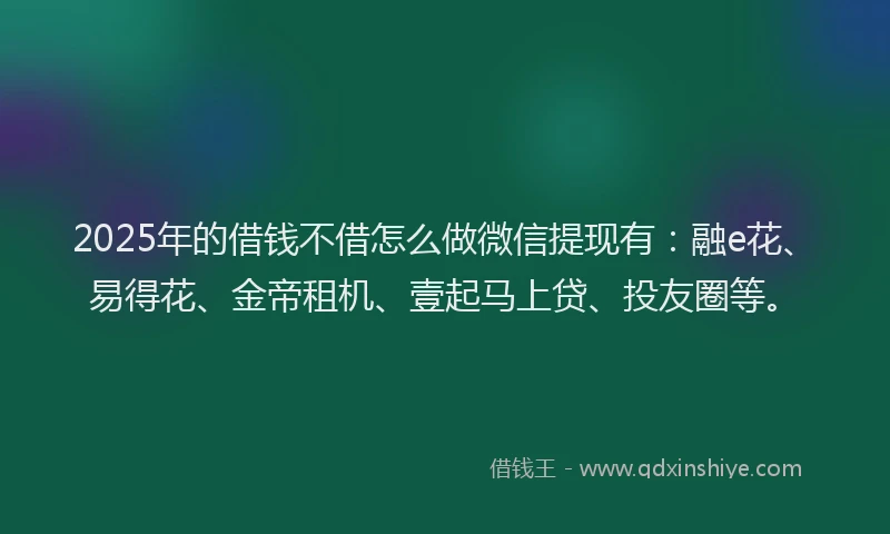2025年的借钱不借怎么做微信提现有：融e花、易得花、金帝租机、壹起马上贷、投友圈等。
