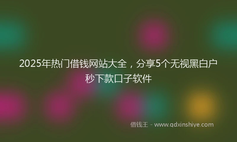 2025年热门借钱网站大全，分享5个无视黑白户秒下款口子软件