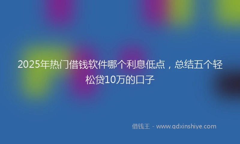 2025年热门借钱软件哪个利息低点，总结五个轻松贷10万的口子
