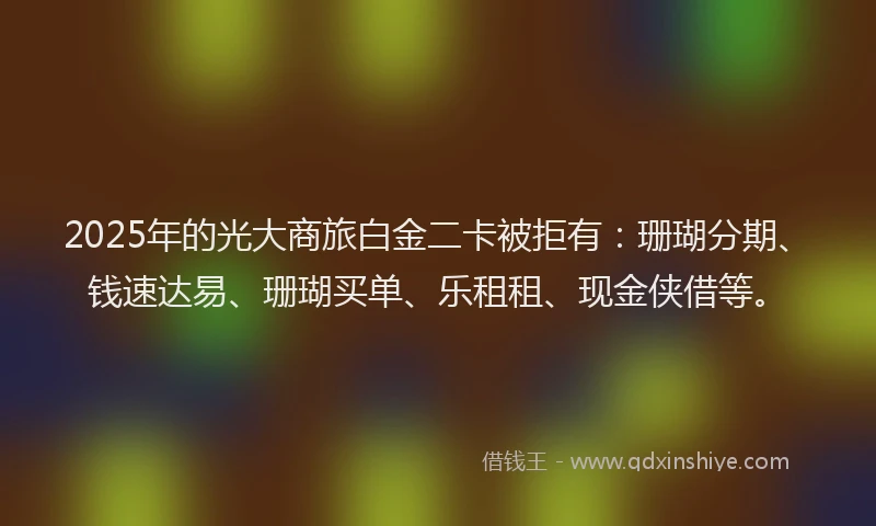 2025年的光大商旅白金二卡被拒有：珊瑚分期、钱速达易、珊瑚买单、乐租租、现金侠借等。