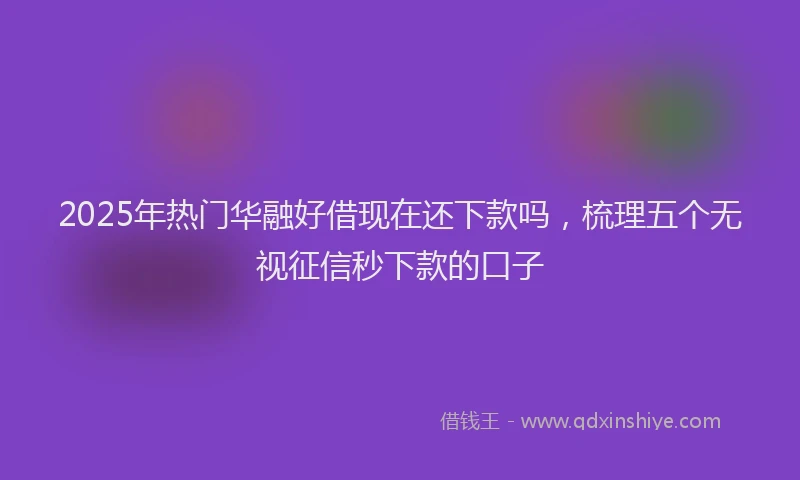 2025年热门华融好借现在还下款吗，梳理五个无视征信秒下款的口子