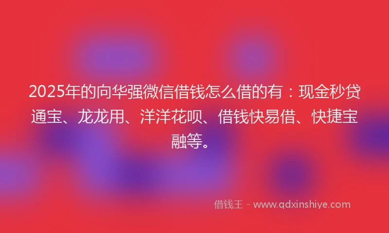 2025年的向华强微信借钱怎么借的有：现金秒贷通宝、龙龙用、洋洋花呗、借钱快易借、快捷宝融等。