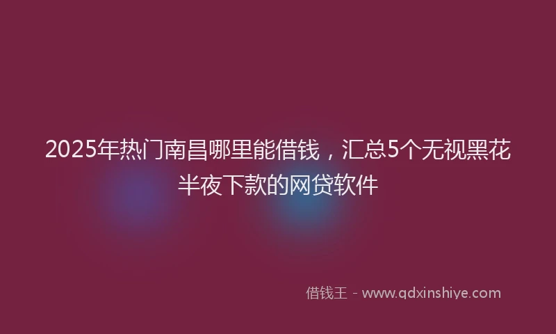 2025年热门南昌哪里能借钱，汇总5个无视黑花半夜下款的网贷软件