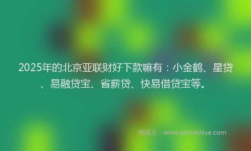2025年的北京亚联财好下款嘛有：小金鹤、星贷、易融贷宝、省薪贷、快易借贷宝等。