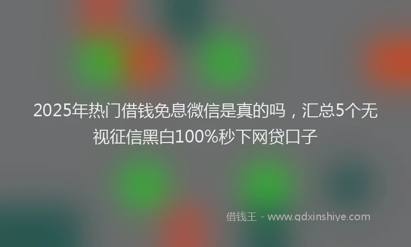 2025年热门借钱免息微信是真的吗，汇总5个无视征信黑白100%秒下网贷口子