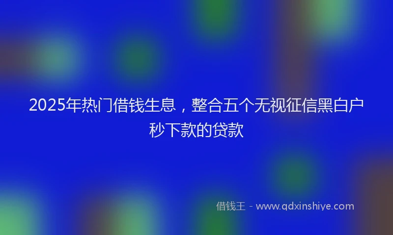 2025年热门借钱生息，整合五个无视征信黑白户秒下款的贷款
