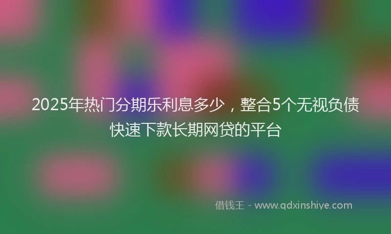 2025年热门分期乐利息多少，整合5个无视负债快速下款长期网贷的平台