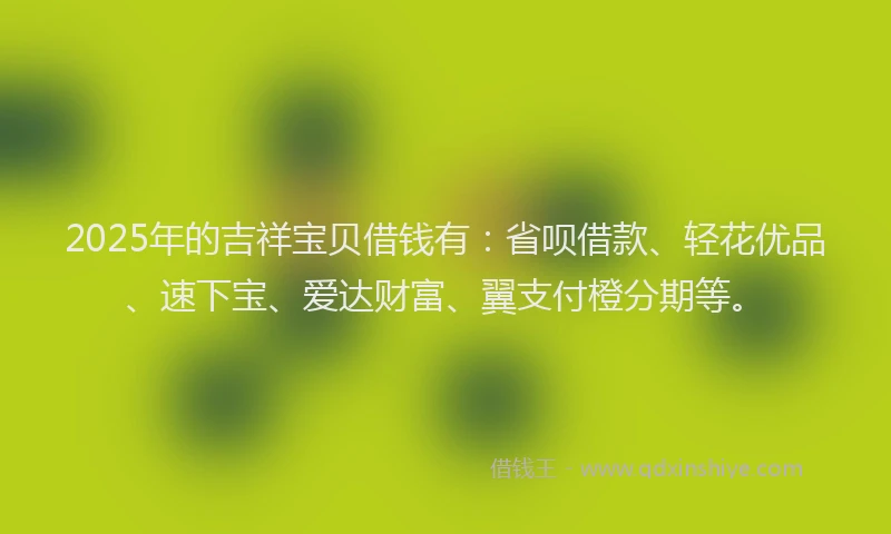 2025年的吉祥宝贝借钱有：省呗借款、轻花优品、速下宝、爱达财富、翼支付橙分期等。